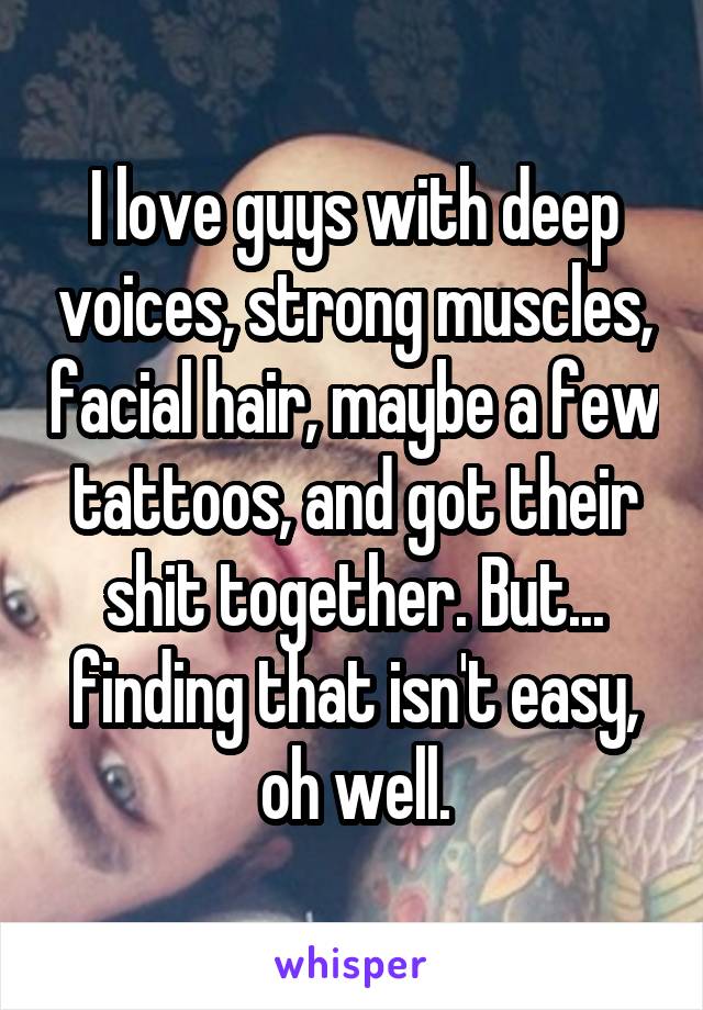 I love guys with deep voices, strong muscles, facial hair, maybe a few tattoos, and got their shit together. But... finding that isn't easy, oh well.