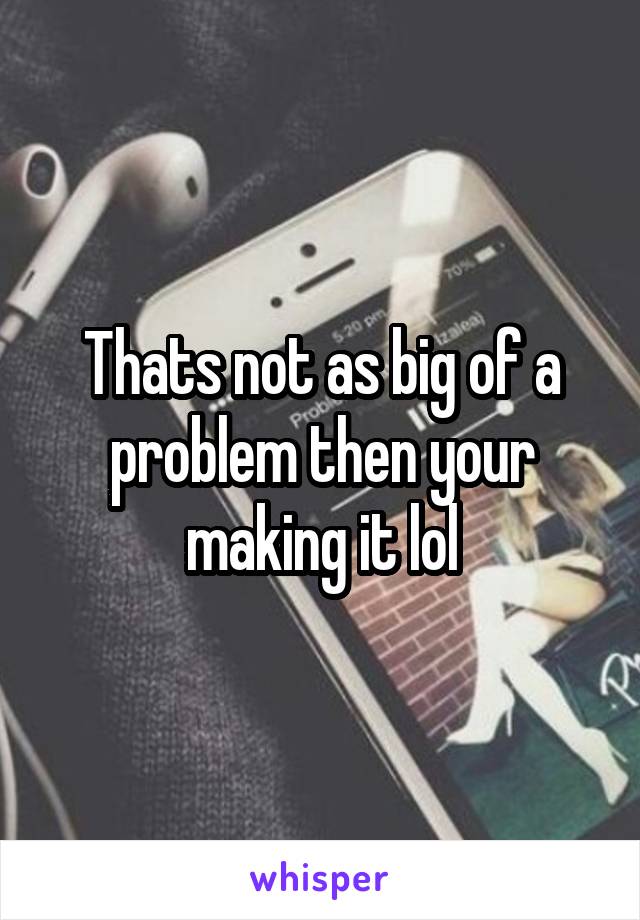 Thats not as big of a problem then your making it lol