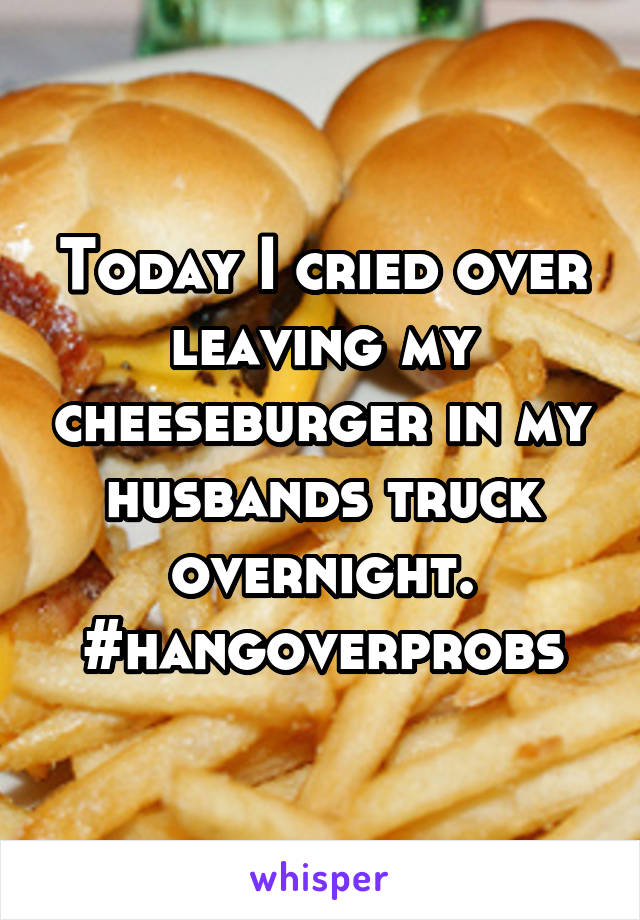 Today I cried over leaving my cheeseburger in my husbands truck overnight. #hangoverprobs