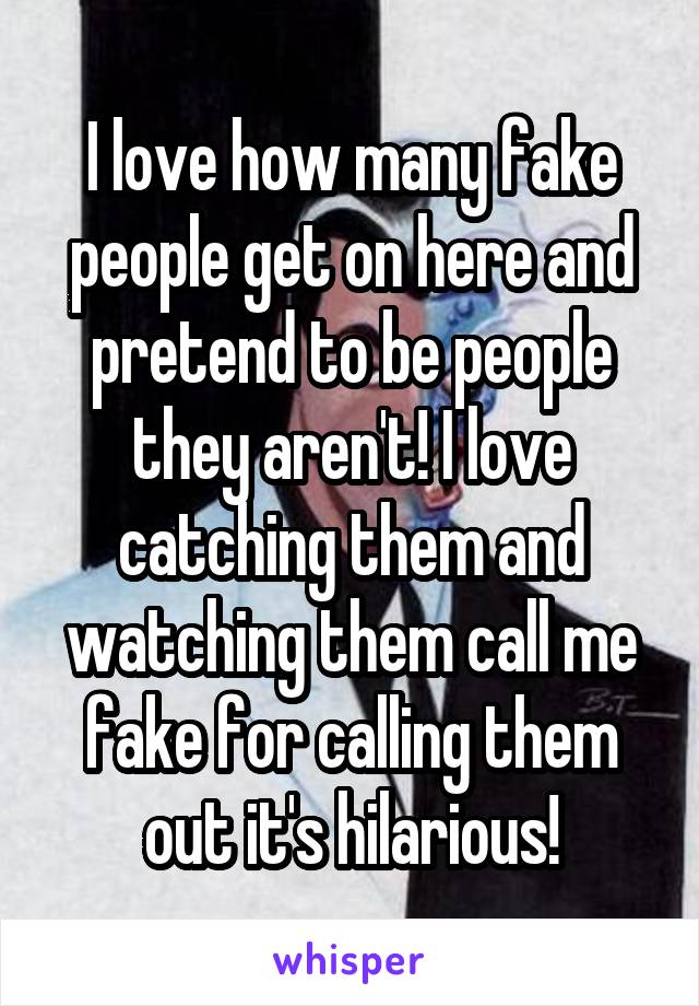 I love how many fake people get on here and pretend to be people they aren't! I love catching them and watching them call me fake for calling them out it's hilarious!