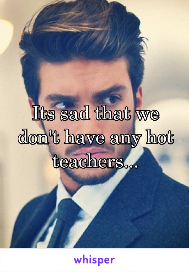 Its sad that we don't have any hot teachers...