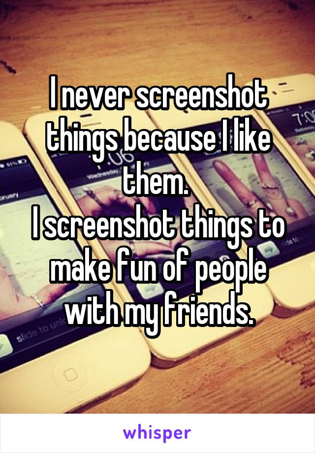 I never screenshot things because I like them. 
I screenshot things to make fun of people with my friends.
