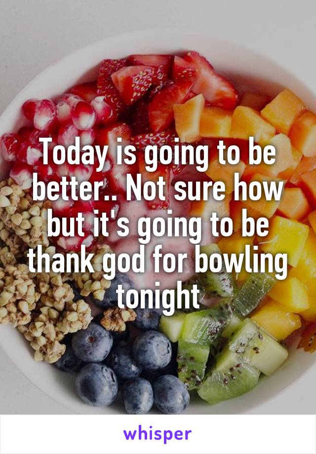 Today is going to be better.. Not sure how but it's going to be thank god for bowling tonight