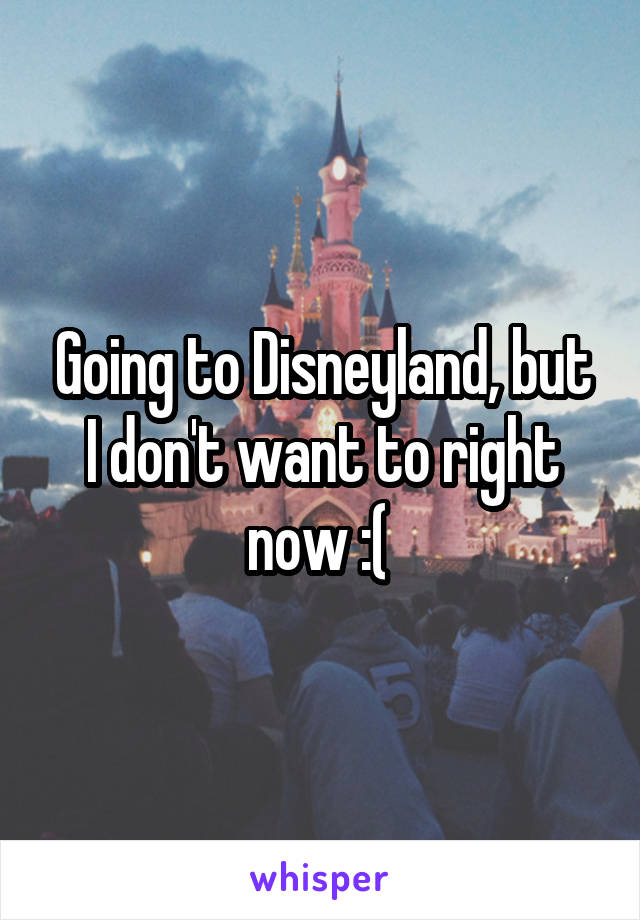 Going to Disneyland, but I don't want to right now :( 