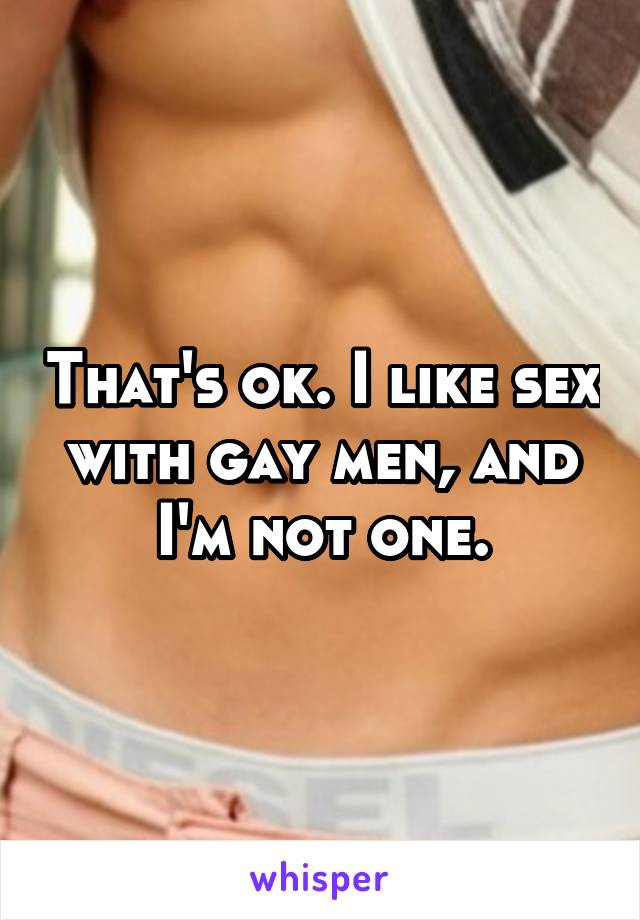 That's ok. I like sex with gay men, and I'm not one.