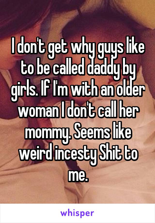 I don't get why guys like to be called daddy by girls. If I'm with an older woman I don't call her mommy. Seems like weird incesty Shit to me.