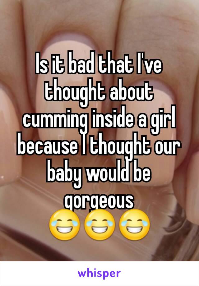 Is it bad that I've thought about cumming inside a girl because I thought our baby would be gorgeous 😂😂😂