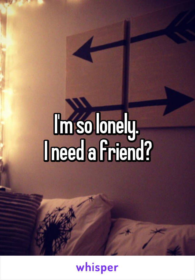 I'm so lonely. 
I need a friend?