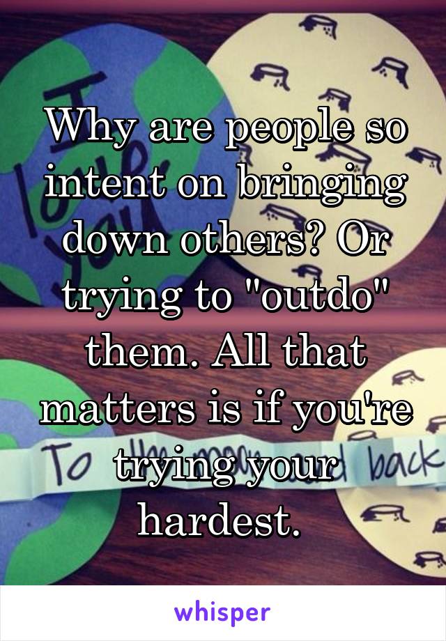 Why are people so intent on bringing down others? Or trying to "outdo" them. All that matters is if you're trying your hardest. 