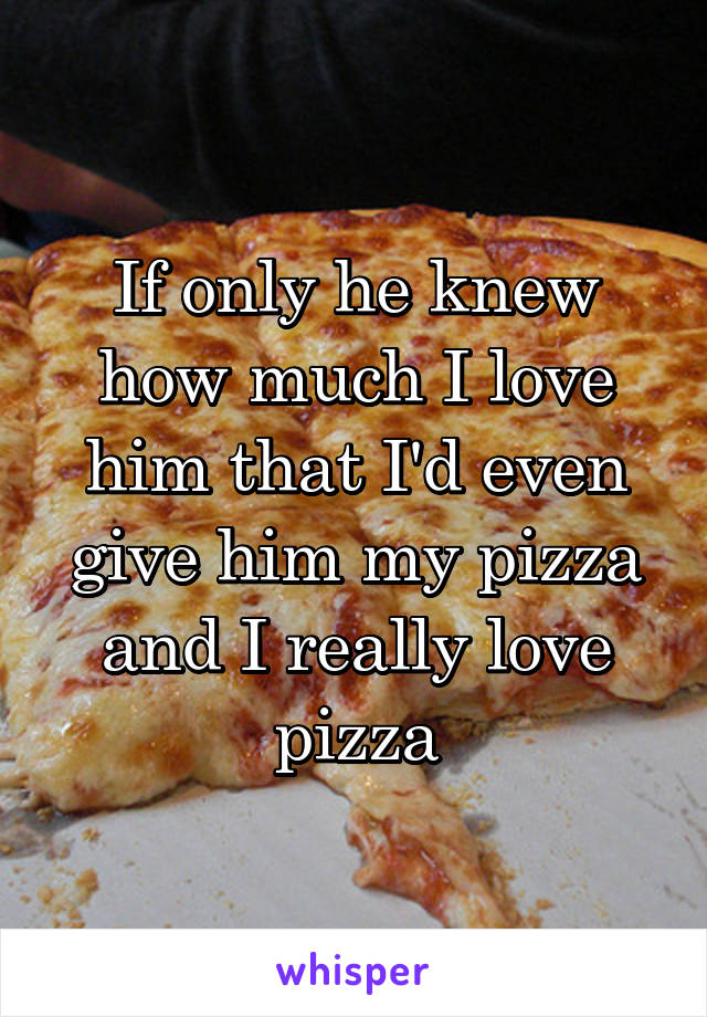 If only he knew how much I love him that I'd even give him my pizza and I really love pizza