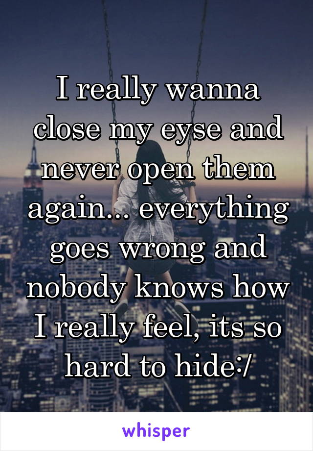 I really wanna close my eyse and never open them again... everything goes wrong and nobody knows how I really feel, its so hard to hide:/