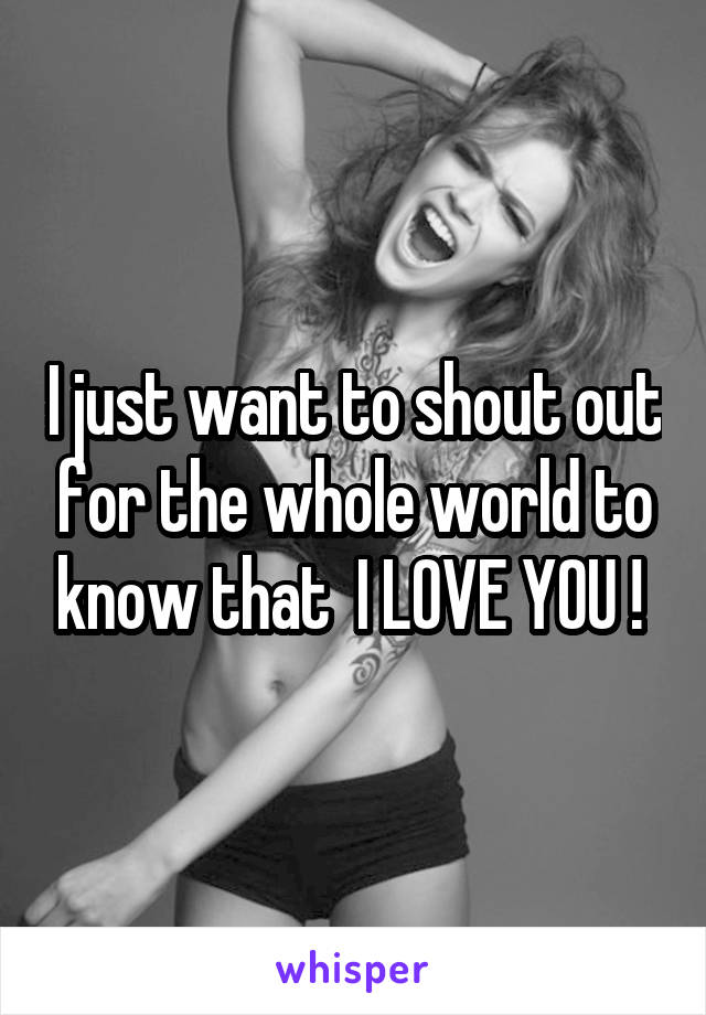 I just want to shout out for the whole world to know that  I LOVE YOU ! 