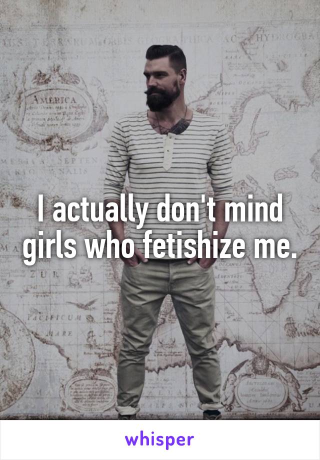 I actually don't mind girls who fetishize me.