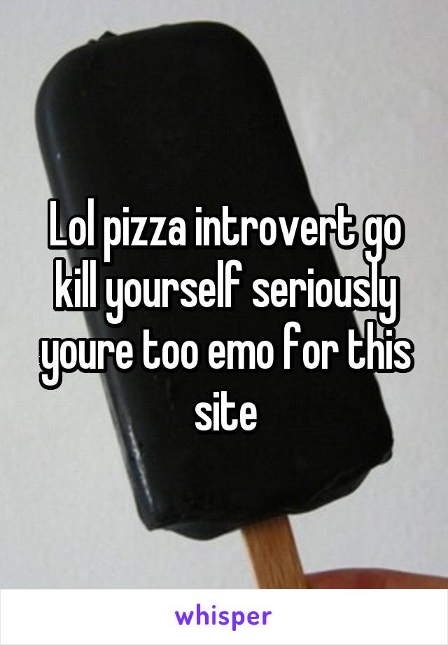 Lol pizza introvert go kill yourself seriously youre too emo for this site