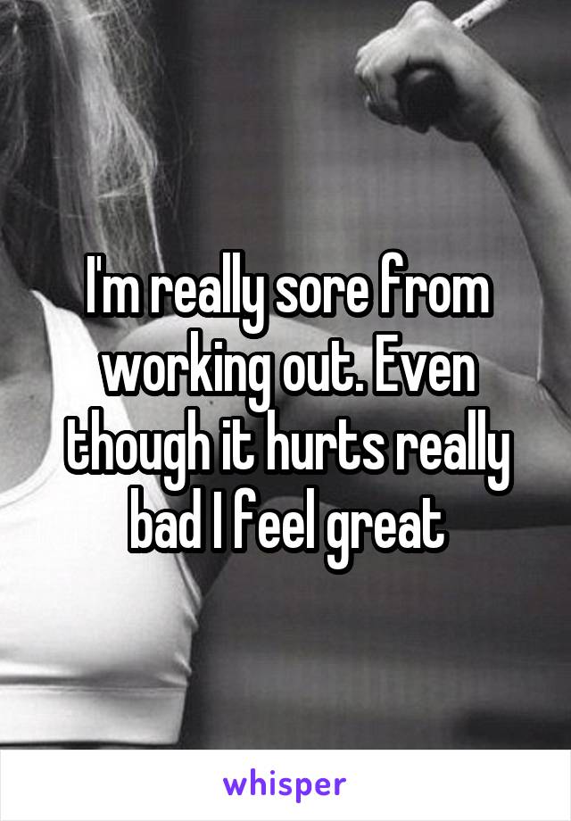 I'm really sore from working out. Even though it hurts really bad I feel great