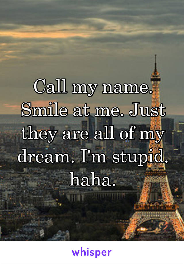 Call my name. Smile at me. Just they are all of my dream. I'm stupid. haha.