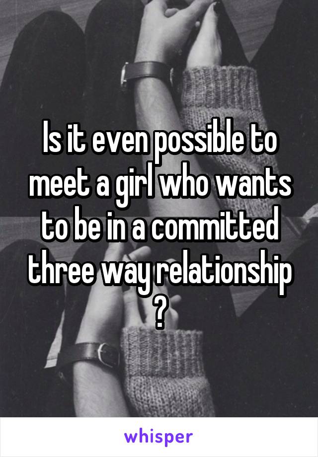 Is it even possible to meet a girl who wants to be in a committed three way relationship ?