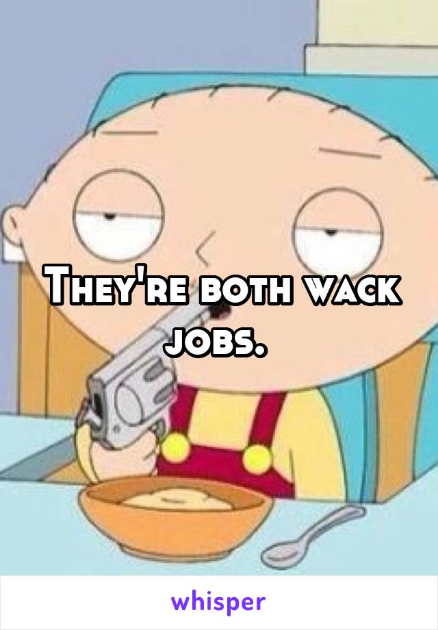 They're both wack jobs. 