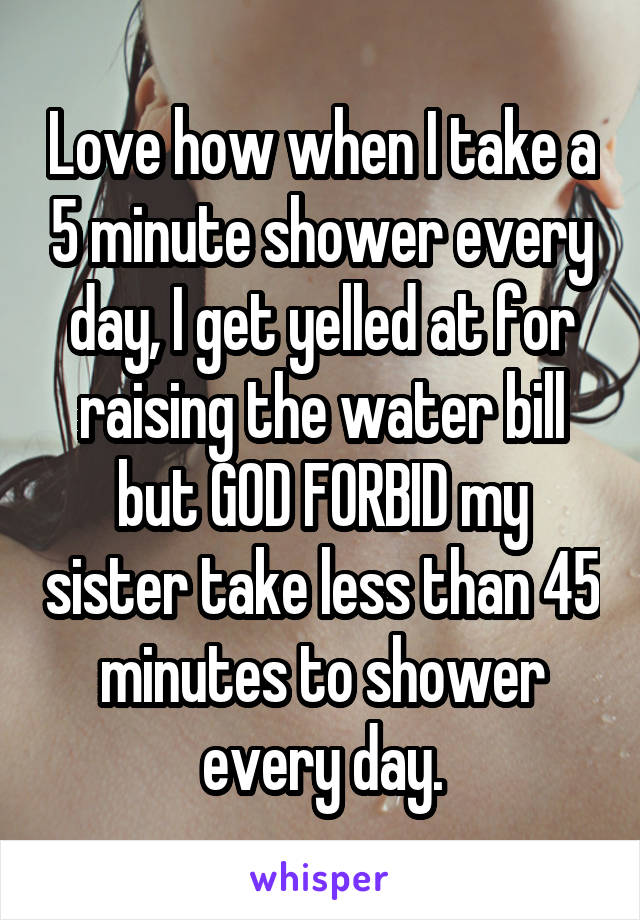 Love how when I take a 5 minute shower every day, I get yelled at for raising the water bill but GOD FORBID my sister take less than 45 minutes to shower every day.