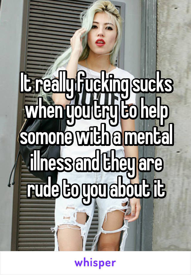 It really fucking sucks when you try to help somone with a mental illness and they are rude to you about it