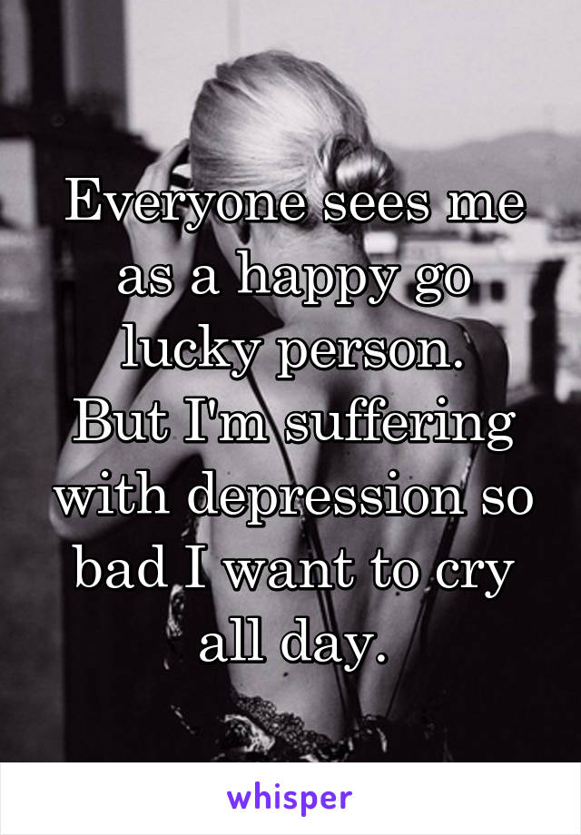 Everyone sees me as a happy go lucky person.
But I'm suffering with depression so bad I want to cry all day.