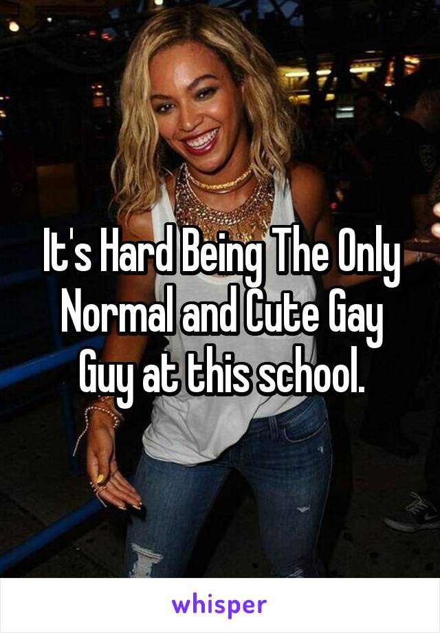 It's Hard Being The Only Normal and Cute Gay Guy at this school.