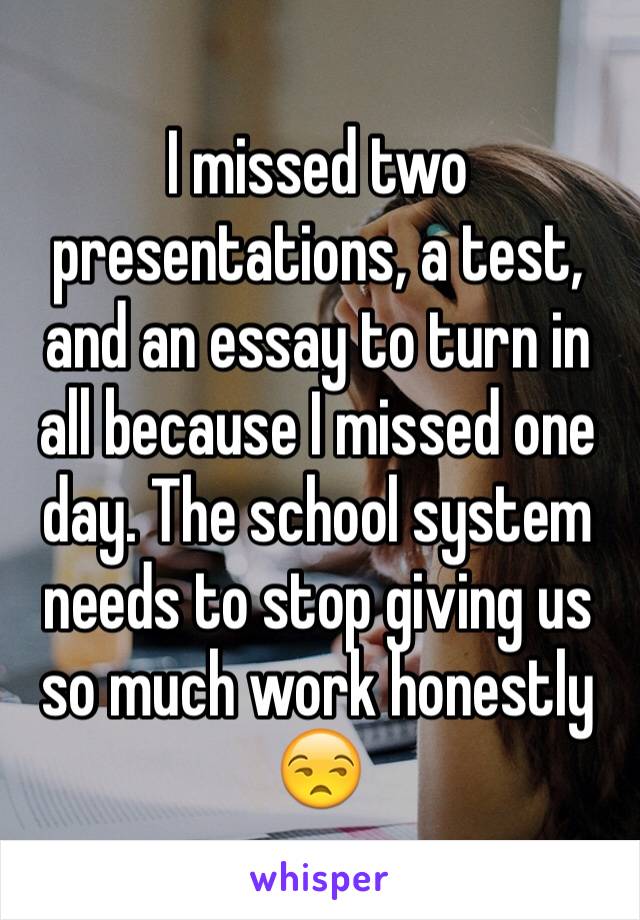 I missed two presentations, a test, and an essay to turn in all because I missed one day. The school system needs to stop giving us so much work honestly 😒 