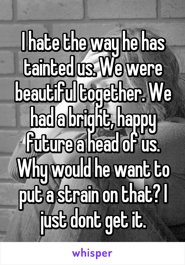 I hate the way he has tainted us. We were beautiful together. We had a bright, happy future a head of us. Why would he want to put a strain on that? I just dont get it.