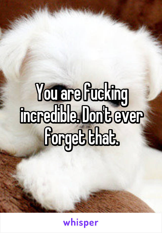 You are fucking incredible. Don't ever forget that.