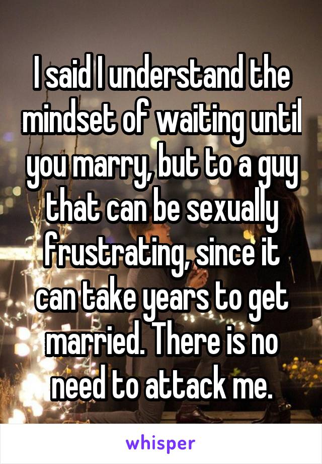 I said I understand the mindset of waiting until you marry, but to a guy that can be sexually frustrating, since it can take years to get married. There is no need to attack me.