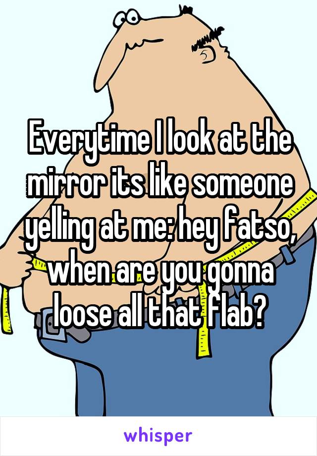 Everytime I look at the mirror its like someone yelling at me: hey fatso, when are you gonna loose all that flab?