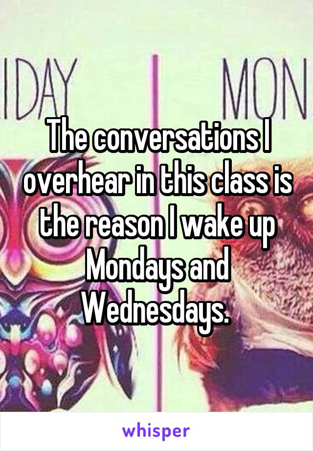 The conversations I overhear in this class is the reason I wake up Mondays and Wednesdays. 