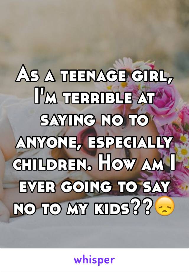 As a teenage girl, I'm terrible at saying no to anyone, especially children. How am I ever going to say no to my kids??😞