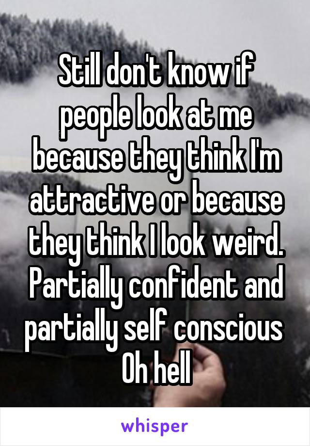 Still don't know if people look at me because they think I'm attractive or because they think I look weird.
Partially confident and partially self conscious 
Oh hell