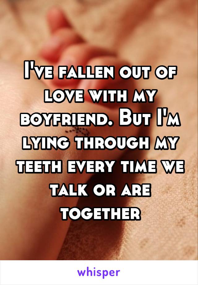 I've fallen out of love with my boyfriend. But I'm lying through my teeth every time we talk or are together