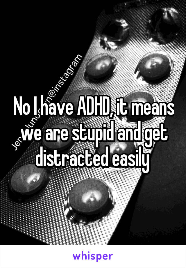 No I have ADHD, it means we are stupid and get distracted easily 