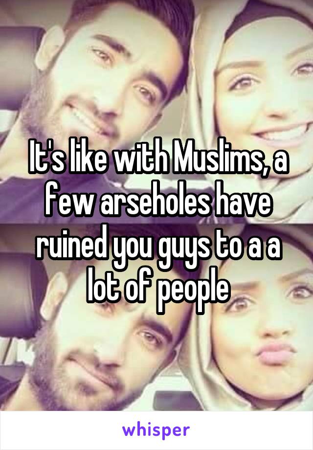 It's like with Muslims, a few arseholes have ruined you guys to a a lot of people