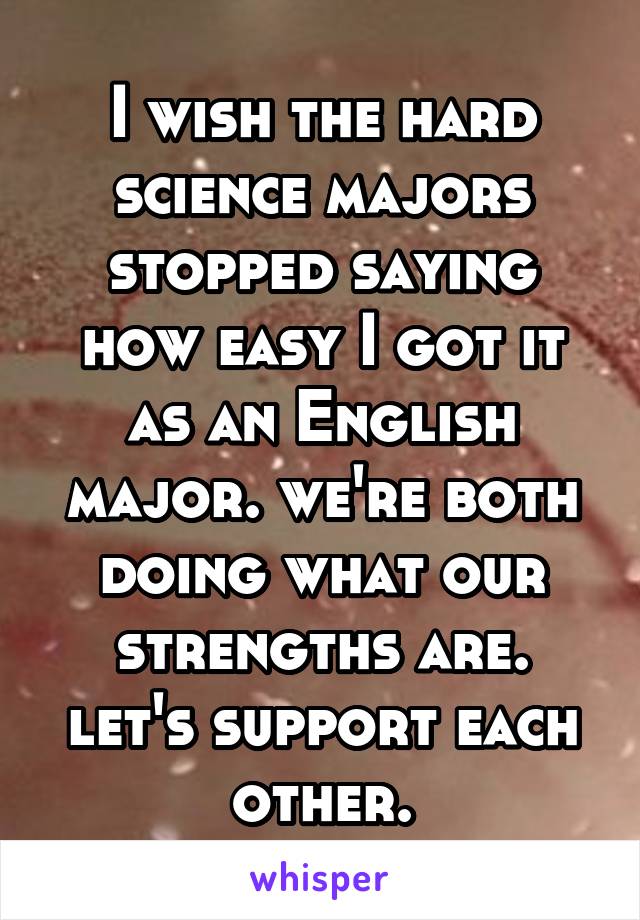 I wish the hard science majors stopped saying how easy I got it as an English major. we're both doing what our strengths are. let's support each other.