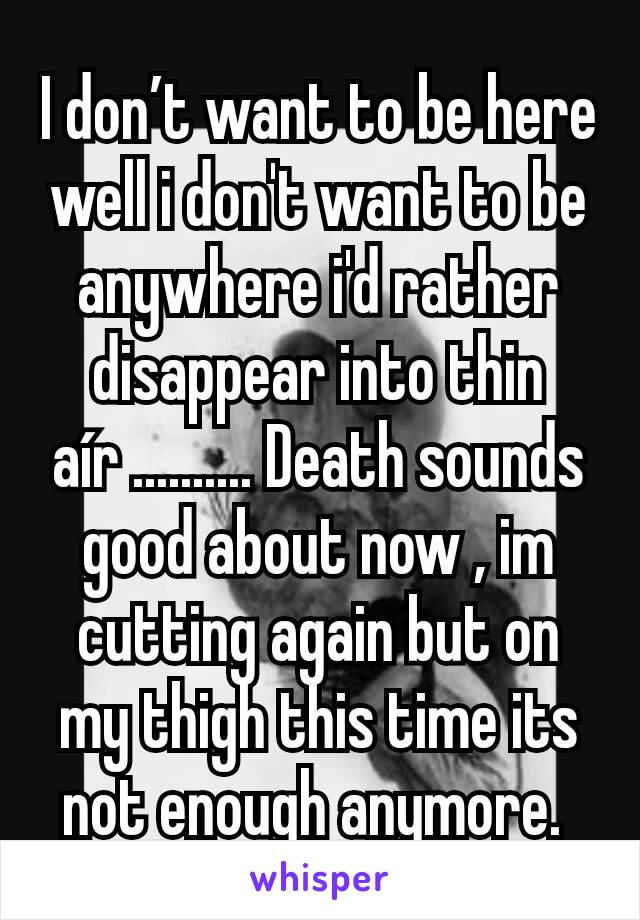 I don’t want to be here well i don't want to be anywhere i'd rather disappear into thin aír .......... Death sounds good about now , im cutting again but on my thigh this time its not enough anymore. 