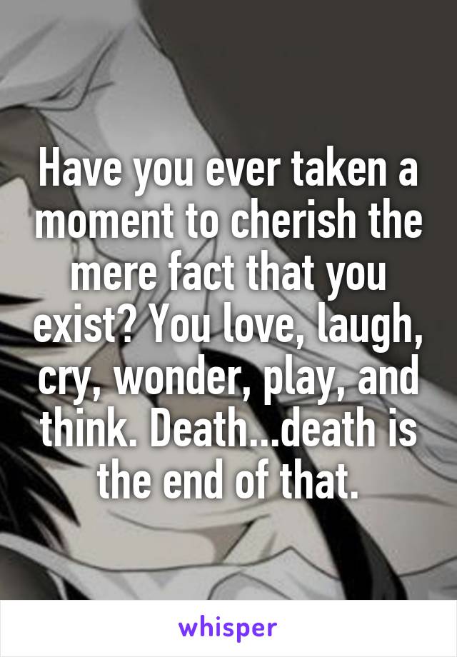 Have you ever taken a moment to cherish the mere fact that you exist? You love, laugh, cry, wonder, play, and think. Death...death is the end of that.