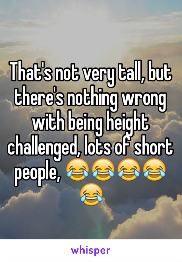 That's not very tall, but there's nothing wrong with being height challenged, lots of short people, 😂😂😂😂😂