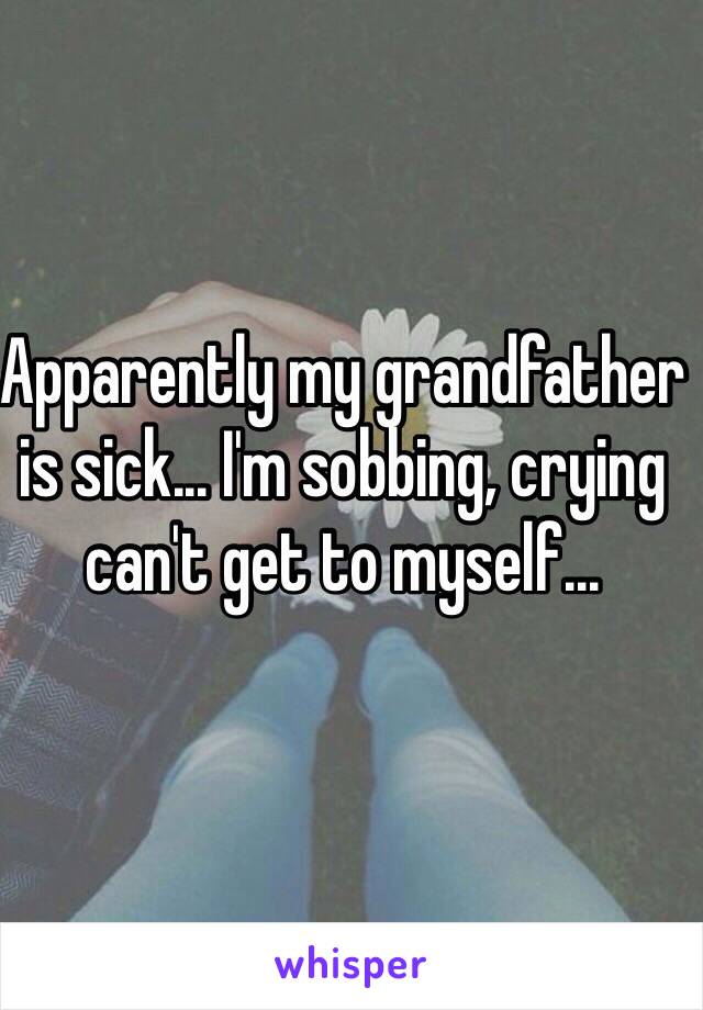 Apparently my grandfather is sick... I'm sobbing, crying can't get to myself...
