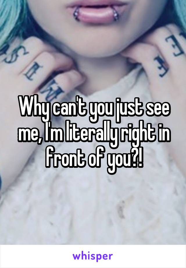 Why can't you just see me, I'm literally right in front of you?!