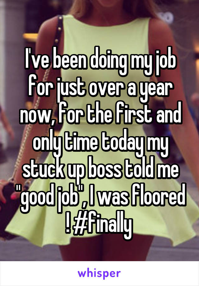 I've been doing my job for just over a year now, for the first and only time today my stuck up boss told me "good job", I was floored ! #finally 