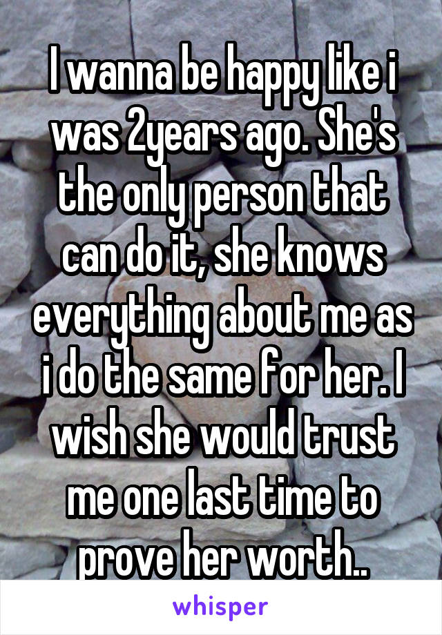 I wanna be happy like i was 2years ago. She's the only person that can do it, she knows everything about me as i do the same for her. I wish she would trust me one last time to prove her worth..