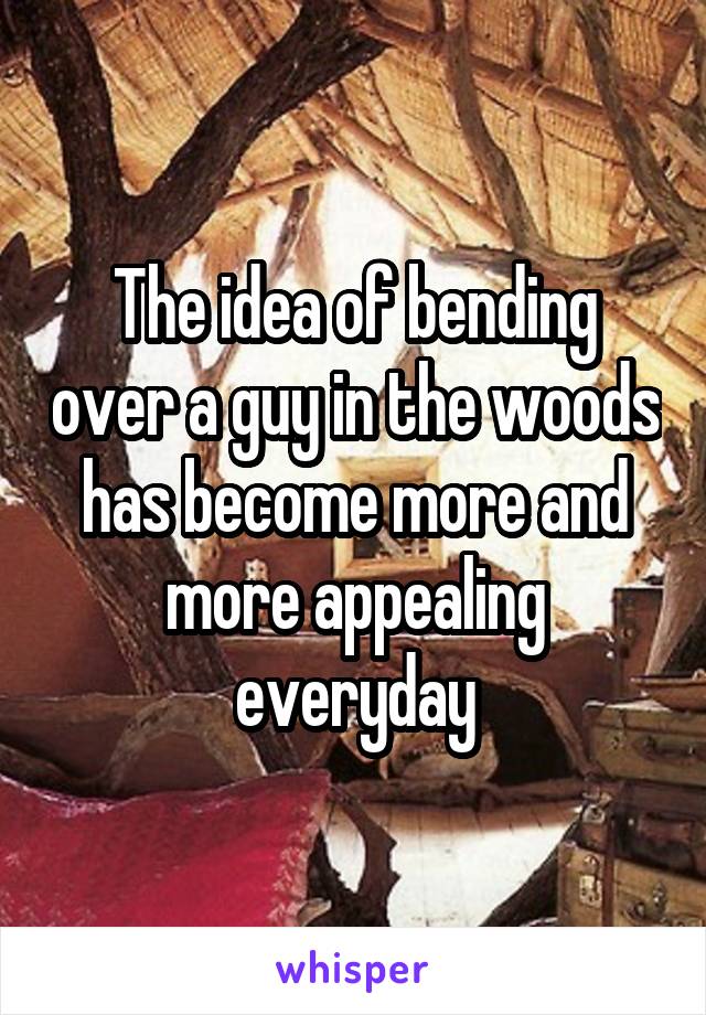 The idea of bending over a guy in the woods has become more and more appealing everyday