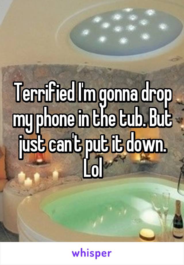 Terrified I'm gonna drop my phone in the tub. But just can't put it down. Lol