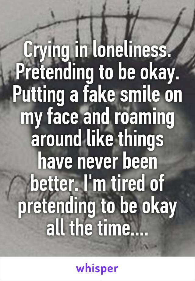 Crying in loneliness. Pretending to be okay. Putting a fake smile on my face and roaming around like things have never been better. I'm tired of pretending to be okay all the time....