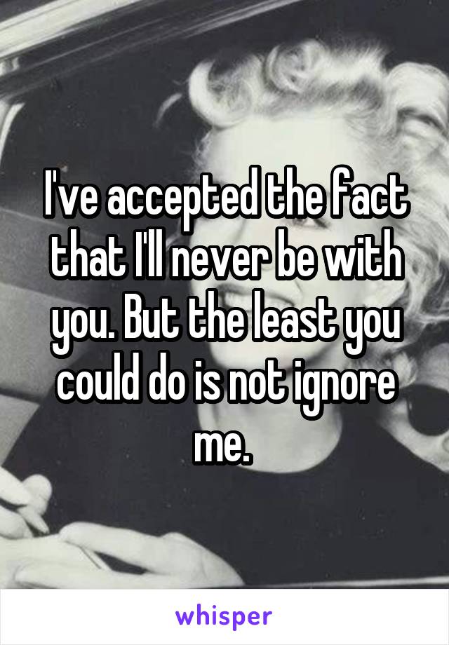 I've accepted the fact that I'll never be with you. But the least you could do is not ignore me. 