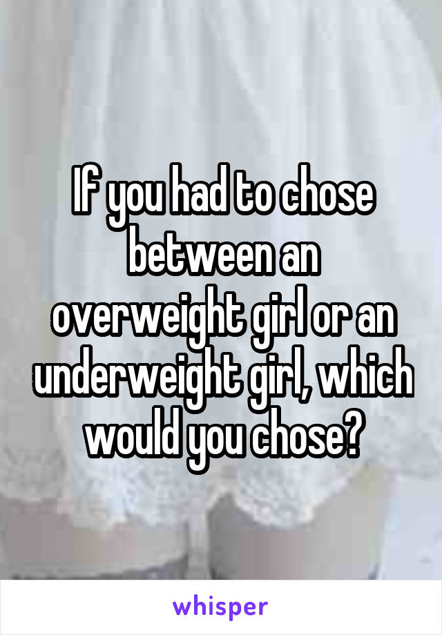 If you had to chose between an overweight girl or an underweight girl, which would you chose?